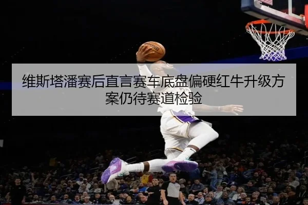 维斯塔潘赛后直言赛车底盘偏硬红牛升级方案仍待赛道检验 - LEYUESPORTS